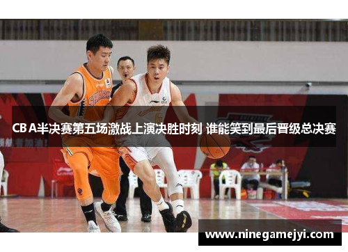 CBA半决赛第五场激战上演决胜时刻 谁能笑到最后晋级总决赛